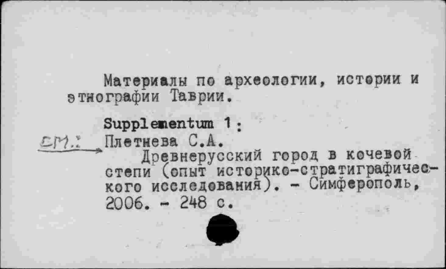 ﻿Материалы по археологии, истерии и этнографии Таврии.
Suppiementum 1 :
СР7Т ,Плетнева С.А.
Доевнерусский город в кочевой степи (опыт' историко-стратиграфического исследования). - Симферополь, 2006. - 248 с.